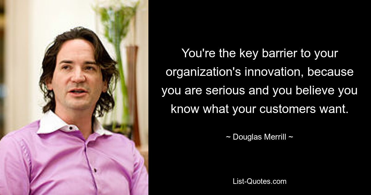 You're the key barrier to your organization's innovation, because you are serious and you believe you know what your customers want. — © Douglas Merrill