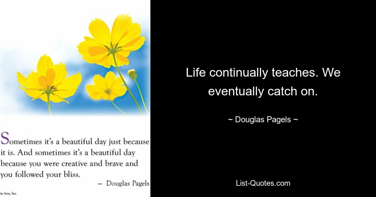 Life continually teaches. We eventually catch on. — © Douglas Pagels