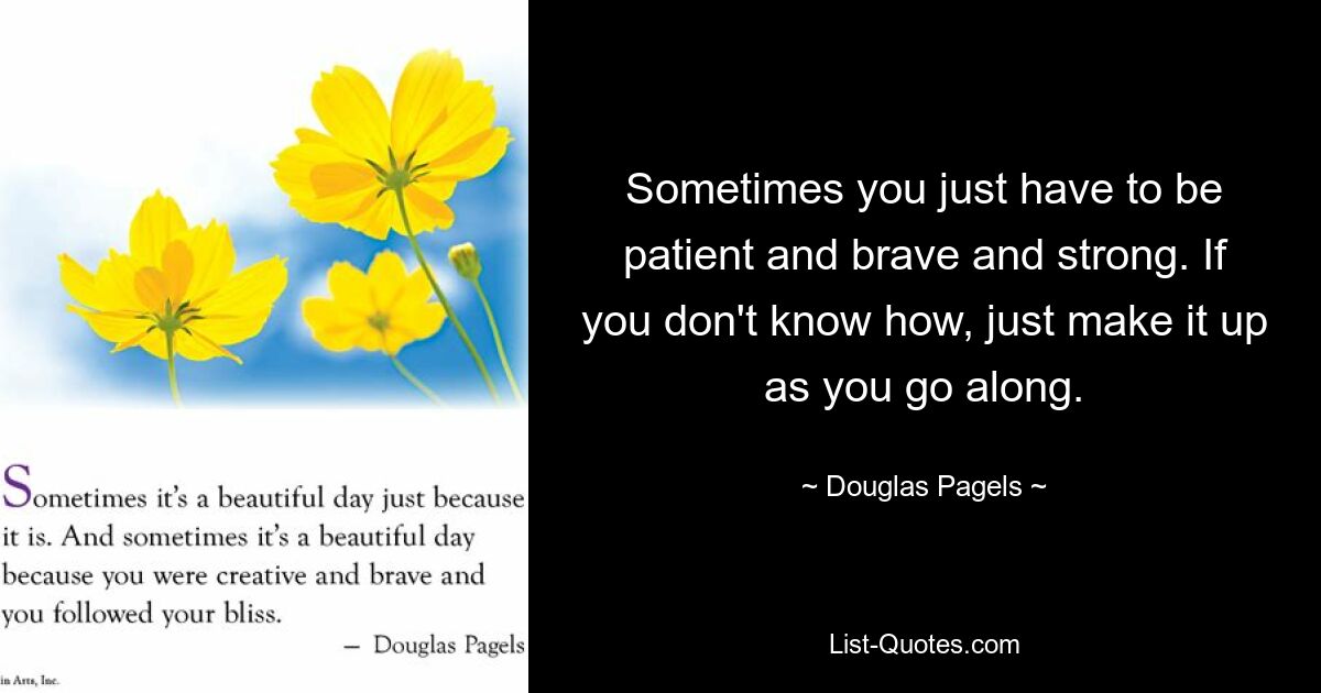 Sometimes you just have to be patient and brave and strong. If you don't know how, just make it up as you go along. — © Douglas Pagels