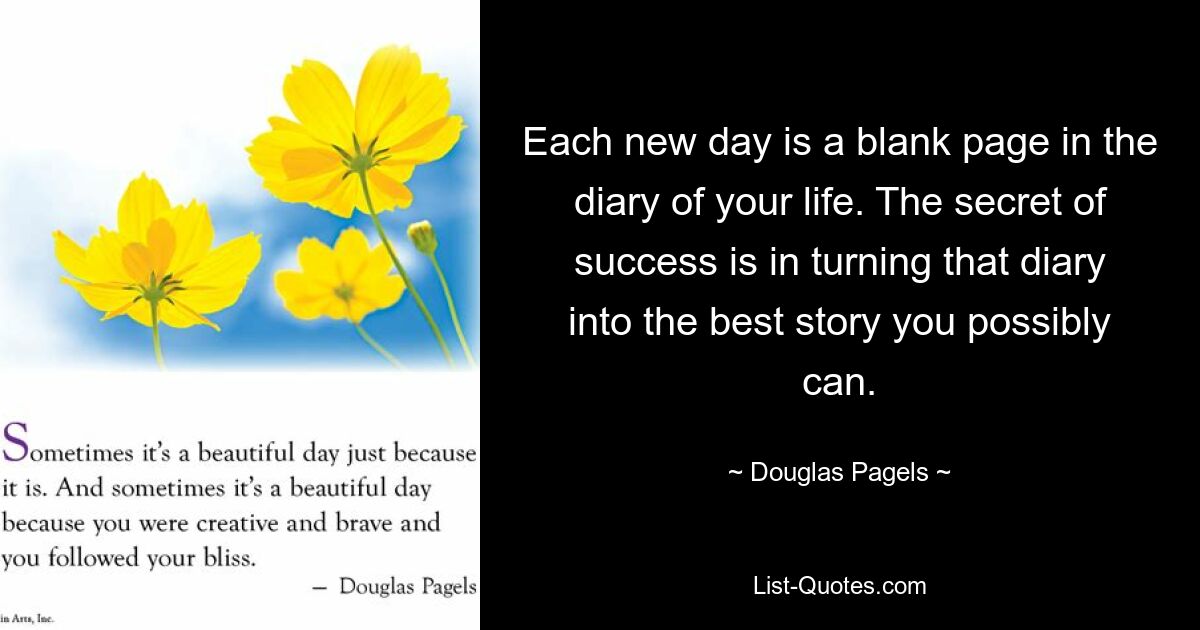 Each new day is a blank page in the diary of your life. The secret of success is in turning that diary into the best story you possibly can. — © Douglas Pagels