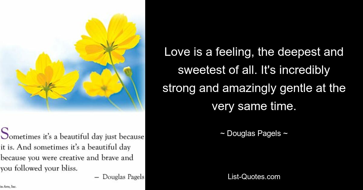 Love is a feeling, the deepest and sweetest of all. It's incredibly strong and amazingly gentle at the very same time. — © Douglas Pagels