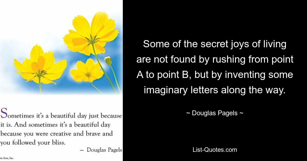 Some of the secret joys of living are not found by rushing from point A to point B, but by inventing some imaginary letters along the way. — © Douglas Pagels