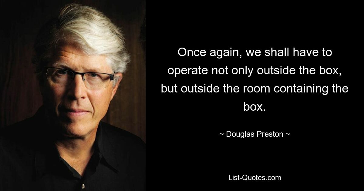 Once again, we shall have to operate not only outside the box, but outside the room containing the box. — © Douglas Preston