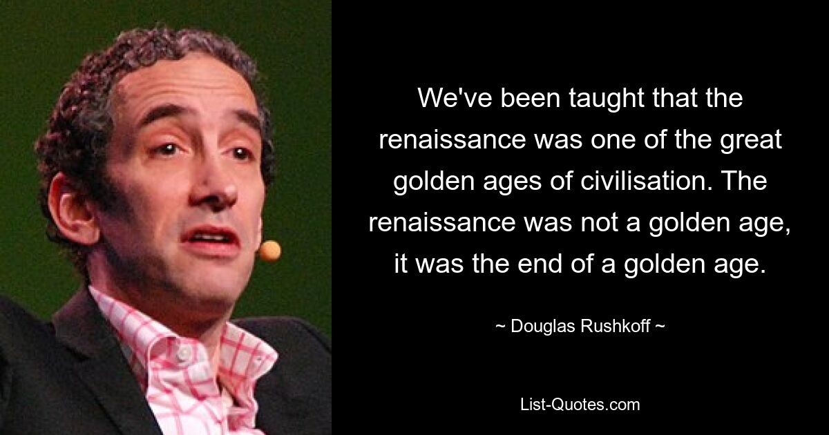 We've been taught that the renaissance was one of the great golden ages of civilisation. The renaissance was not a golden age, it was the end of a golden age. — © Douglas Rushkoff