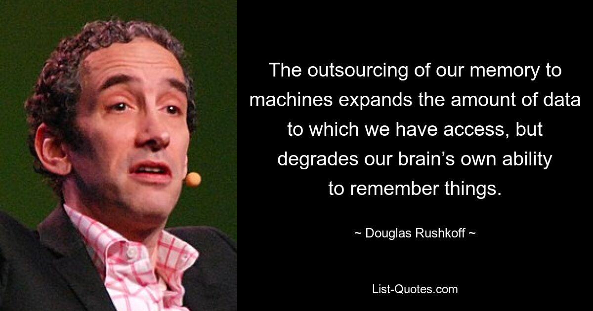 The outsourcing of our memory to machines expands the amount of data to which we have access, but degrades our brain’s own ability to remember things. — © Douglas Rushkoff