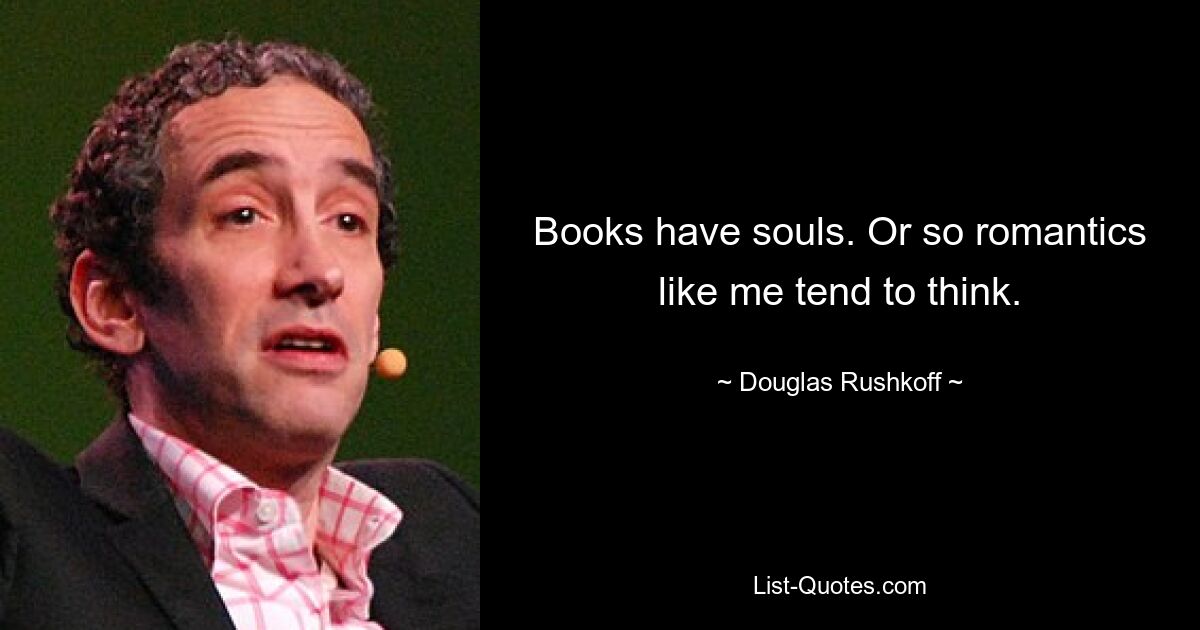 Books have souls. Or so romantics like me tend to think. — © Douglas Rushkoff