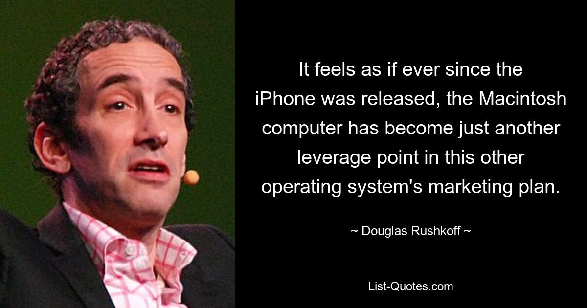 It feels as if ever since the iPhone was released, the Macintosh computer has become just another leverage point in this other operating system's marketing plan. — © Douglas Rushkoff