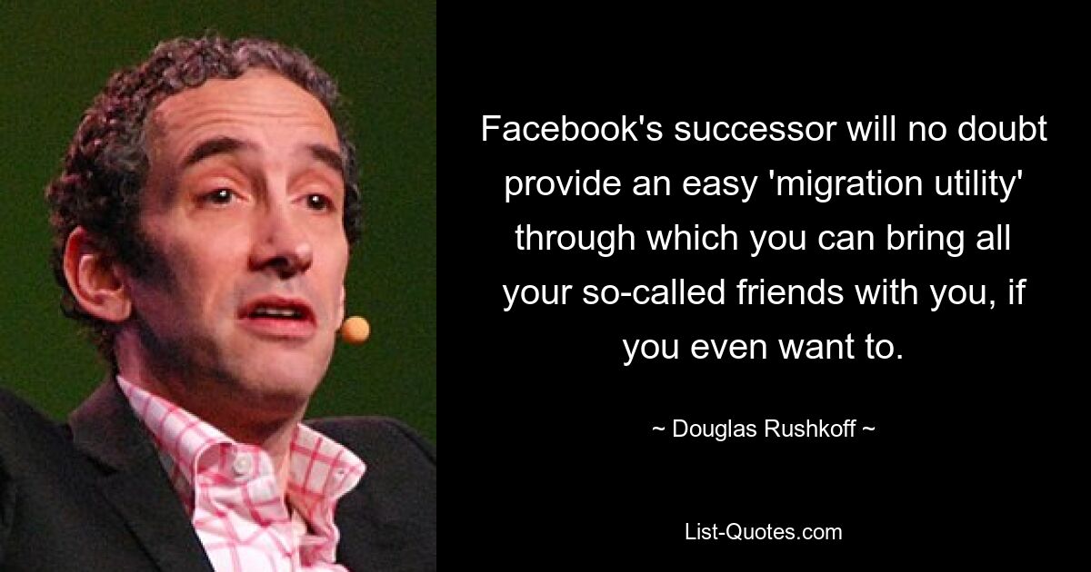 Facebook's successor will no doubt provide an easy 'migration utility' through which you can bring all your so-called friends with you, if you even want to. — © Douglas Rushkoff