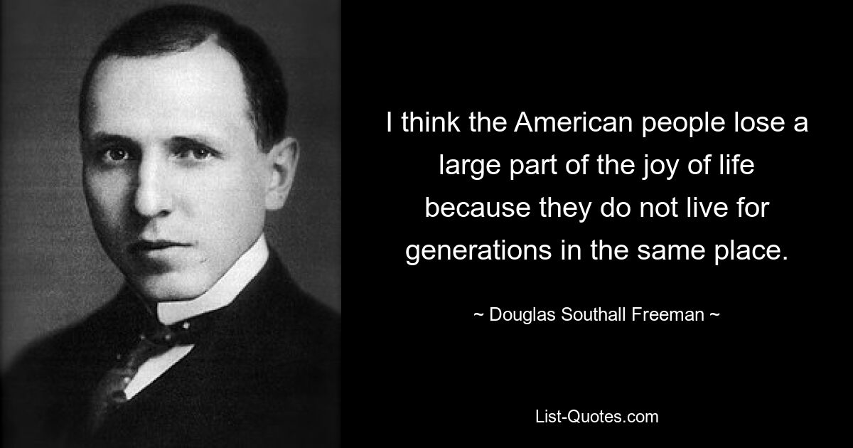 I think the American people lose a large part of the joy of life because they do not live for generations in the same place. — © Douglas Southall Freeman