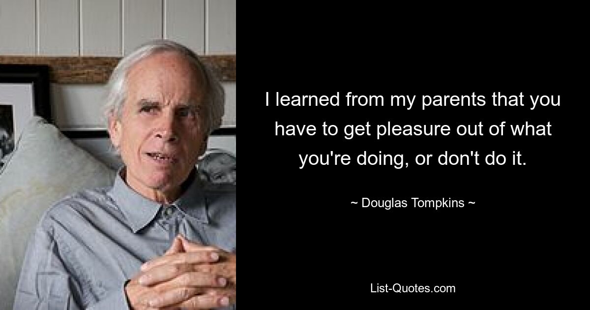 I learned from my parents that you have to get pleasure out of what you're doing, or don't do it. — © Douglas Tompkins