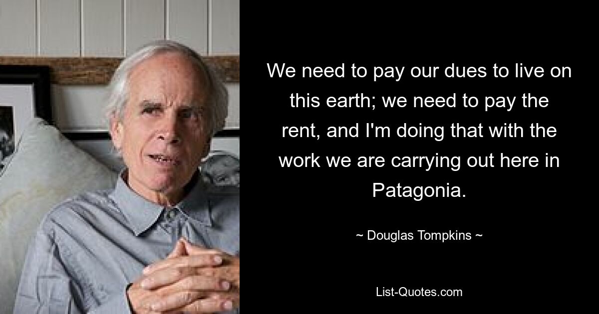 We need to pay our dues to live on this earth; we need to pay the rent, and I'm doing that with the work we are carrying out here in Patagonia. — © Douglas Tompkins