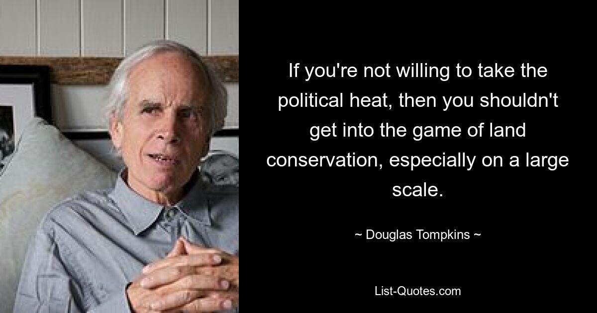 If you're not willing to take the political heat, then you shouldn't get into the game of land conservation, especially on a large scale. — © Douglas Tompkins