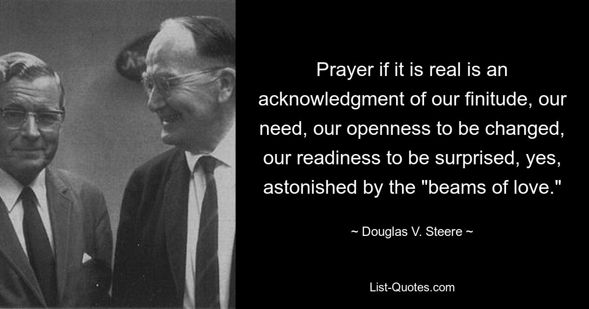 Prayer if it is real is an acknowledgment of our finitude, our need, our openness to be changed, our readiness to be surprised, yes, astonished by the "beams of love." — © Douglas V. Steere