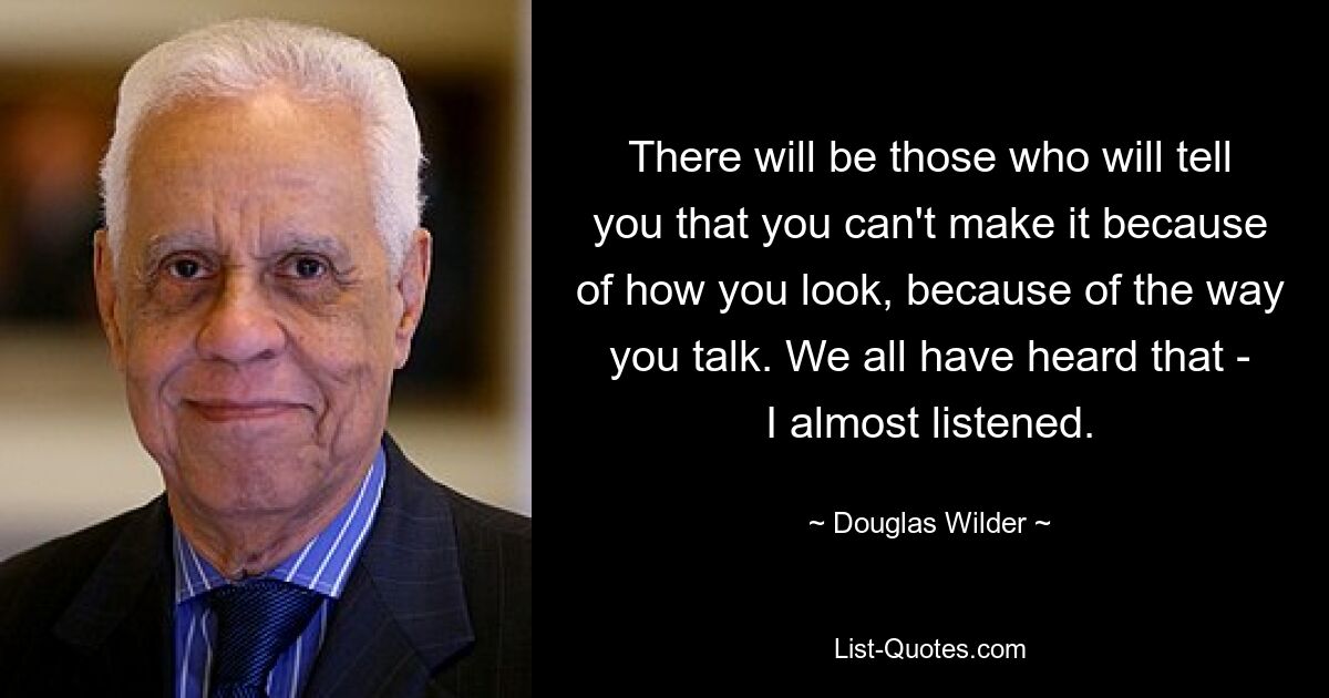 There will be those who will tell you that you can't make it because of how you look, because of the way you talk. We all have heard that - I almost listened. — © Douglas Wilder