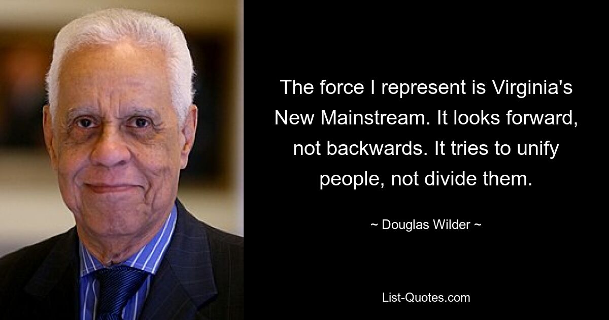 The force I represent is Virginia's New Mainstream. It looks forward, not backwards. It tries to unify people, not divide them. — © Douglas Wilder