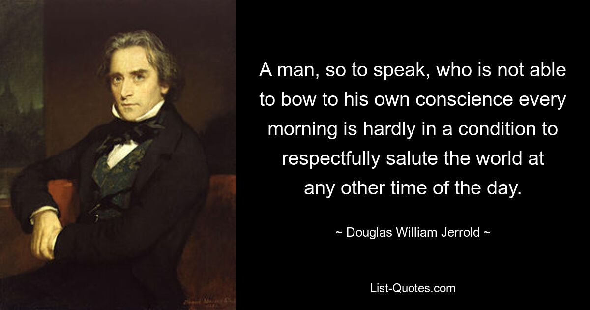 A man, so to speak, who is not able to bow to his own conscience every morning is hardly in a condition to respectfully salute the world at any other time of the day. — © Douglas William Jerrold