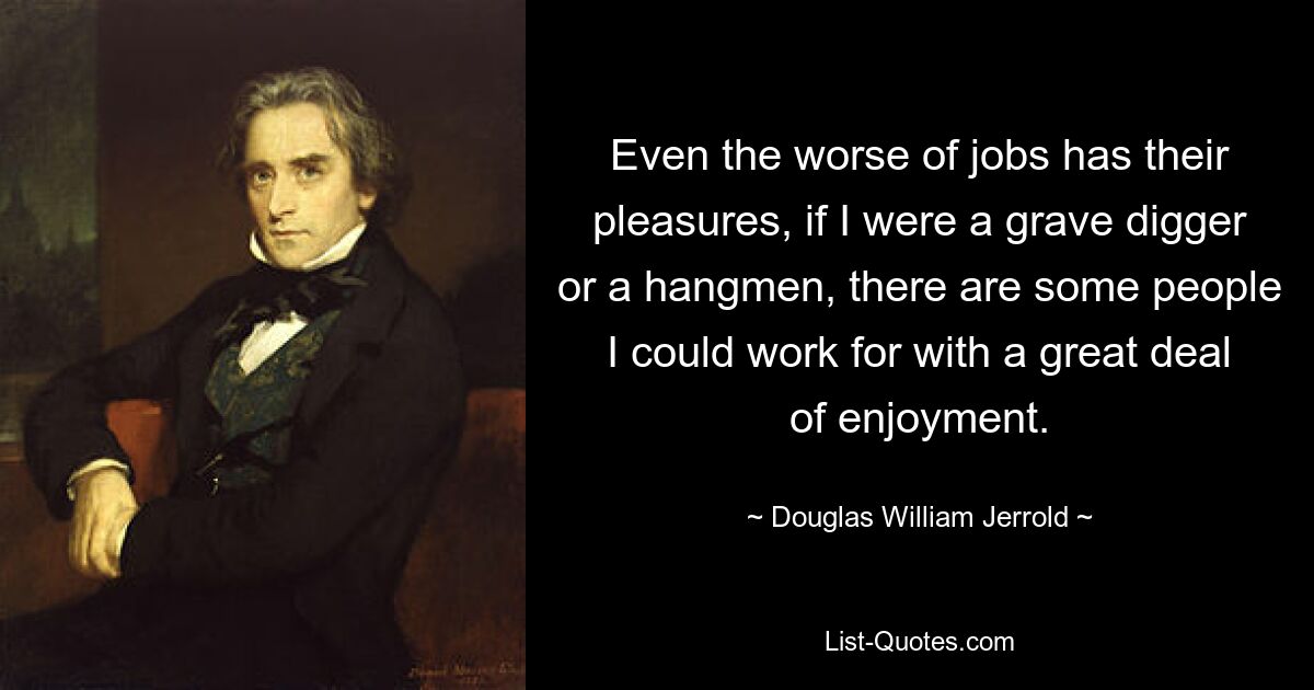 Even the worse of jobs has their pleasures, if I were a grave digger or a hangmen, there are some people I could work for with a great deal of enjoyment. — © Douglas William Jerrold