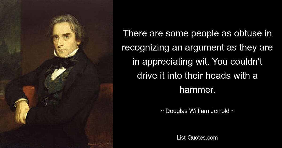 There are some people as obtuse in recognizing an argument as they are in appreciating wit. You couldn't drive it into their heads with a hammer. — © Douglas William Jerrold