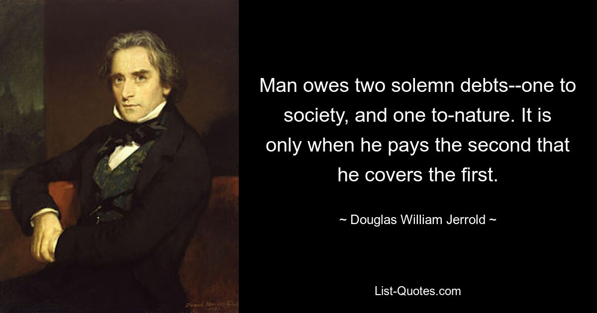 Man owes two solemn debts--one to society, and one to-nature. It is only when he pays the second that he covers the first. — © Douglas William Jerrold