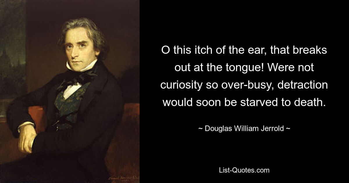 O this itch of the ear, that breaks out at the tongue! Were not curiosity so over-busy, detraction would soon be starved to death. — © Douglas William Jerrold