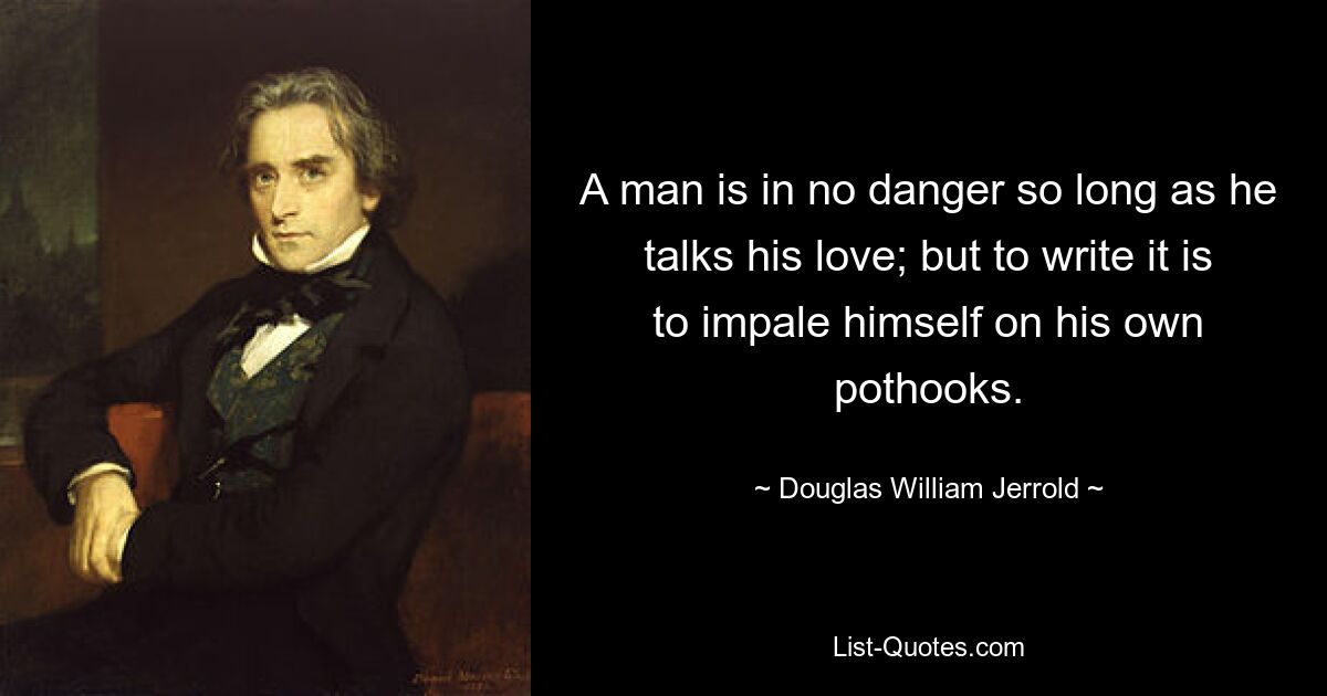 A man is in no danger so long as he talks his love; but to write it is to impale himself on his own pothooks. — © Douglas William Jerrold