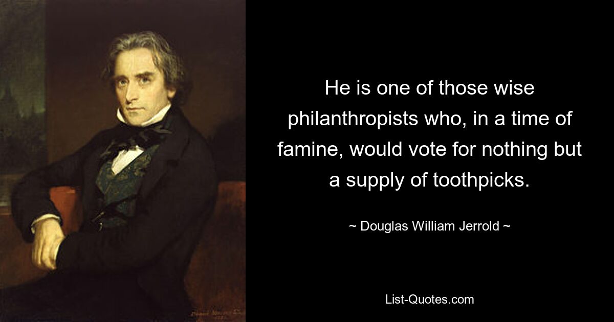 He is one of those wise philanthropists who, in a time of famine, would vote for nothing but a supply of toothpicks. — © Douglas William Jerrold