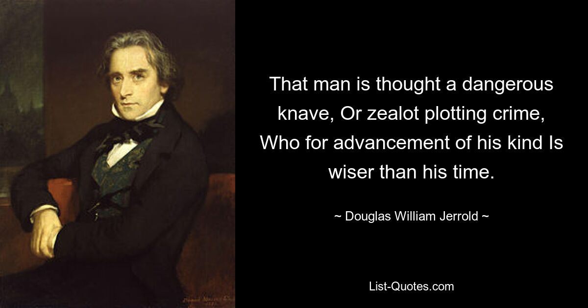 That man is thought a dangerous knave, Or zealot plotting crime, Who for advancement of his kind Is wiser than his time. — © Douglas William Jerrold