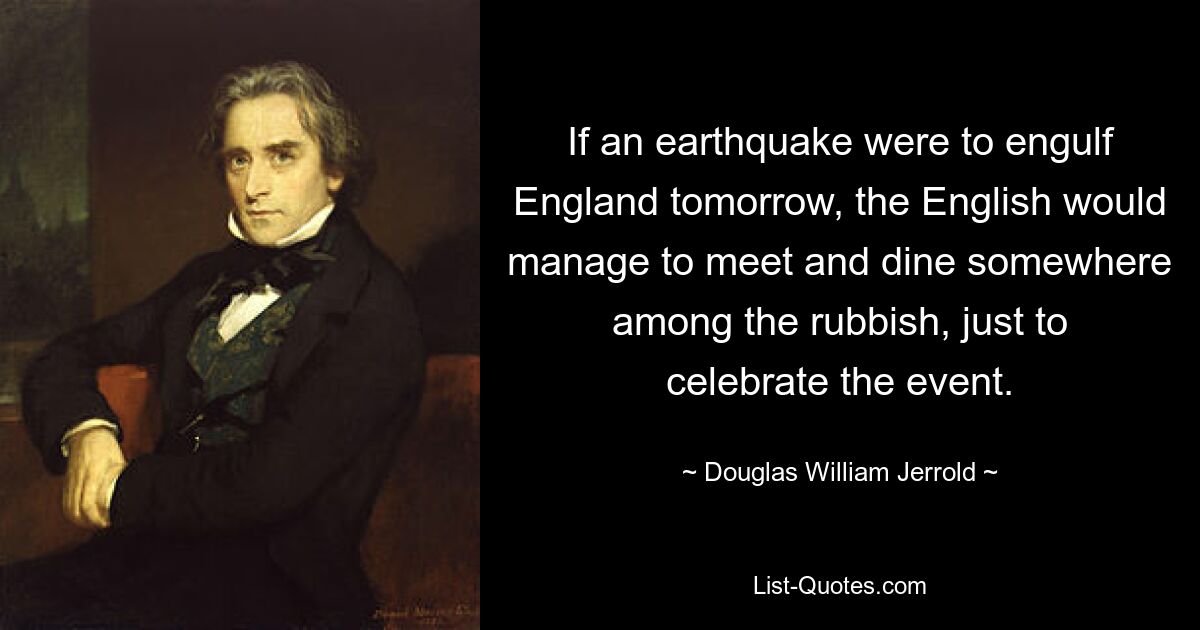 If an earthquake were to engulf England tomorrow, the English would manage to meet and dine somewhere among the rubbish, just to celebrate the event. — © Douglas William Jerrold