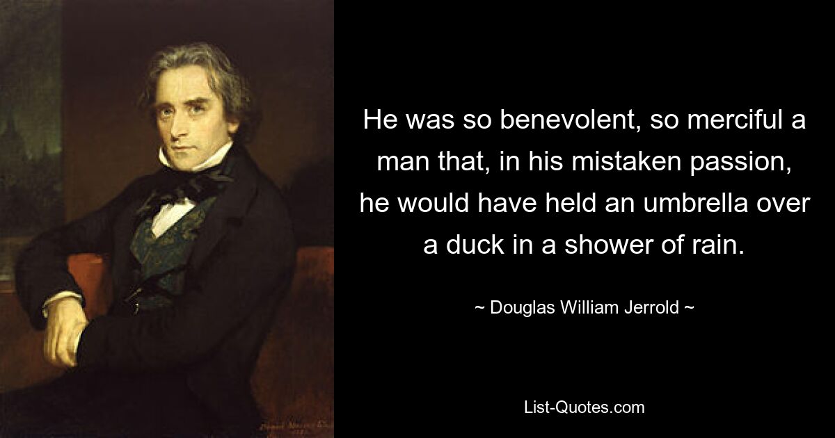 He was so benevolent, so merciful a man that, in his mistaken passion, he would have held an umbrella over a duck in a shower of rain. — © Douglas William Jerrold