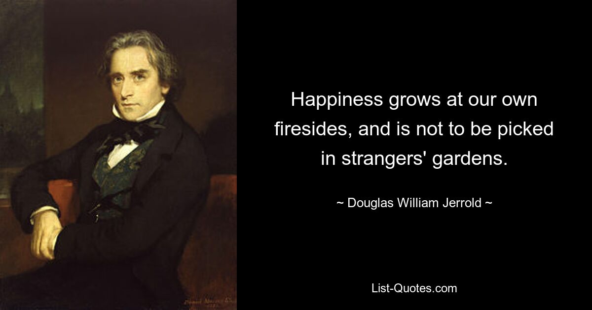 Happiness grows at our own firesides, and is not to be picked in strangers' gardens. — © Douglas William Jerrold