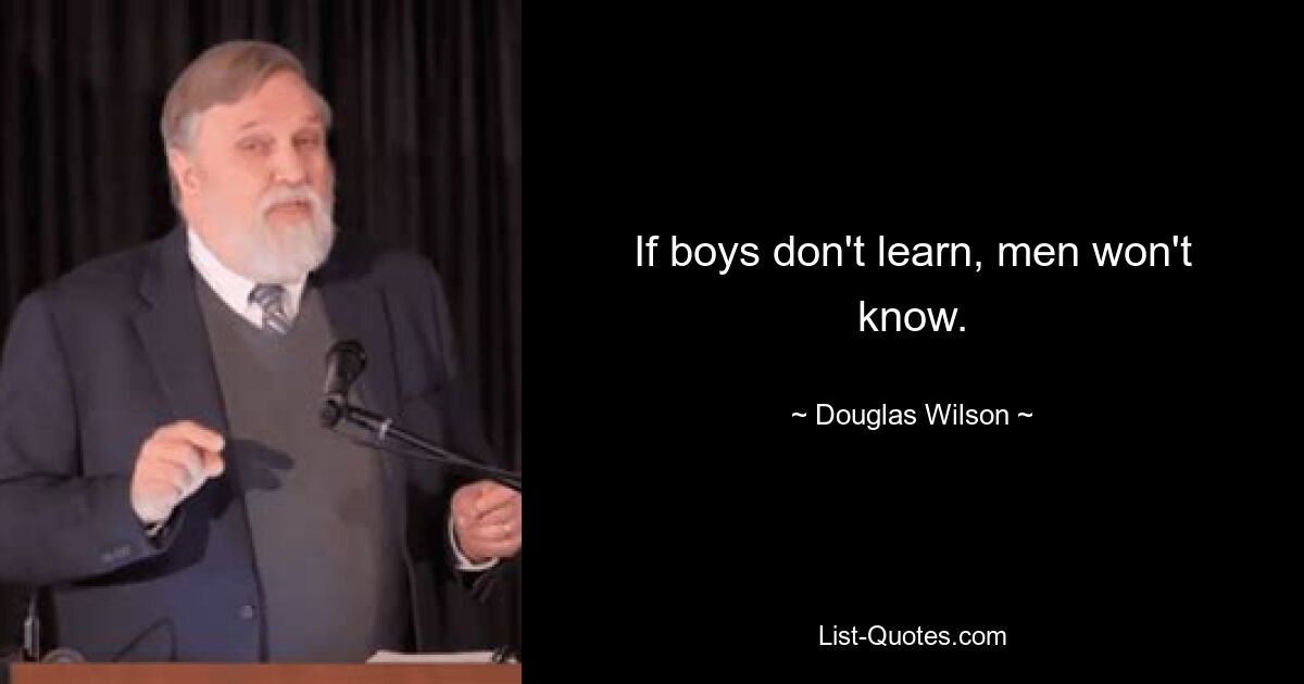 If boys don't learn, men won't know. — © Douglas Wilson