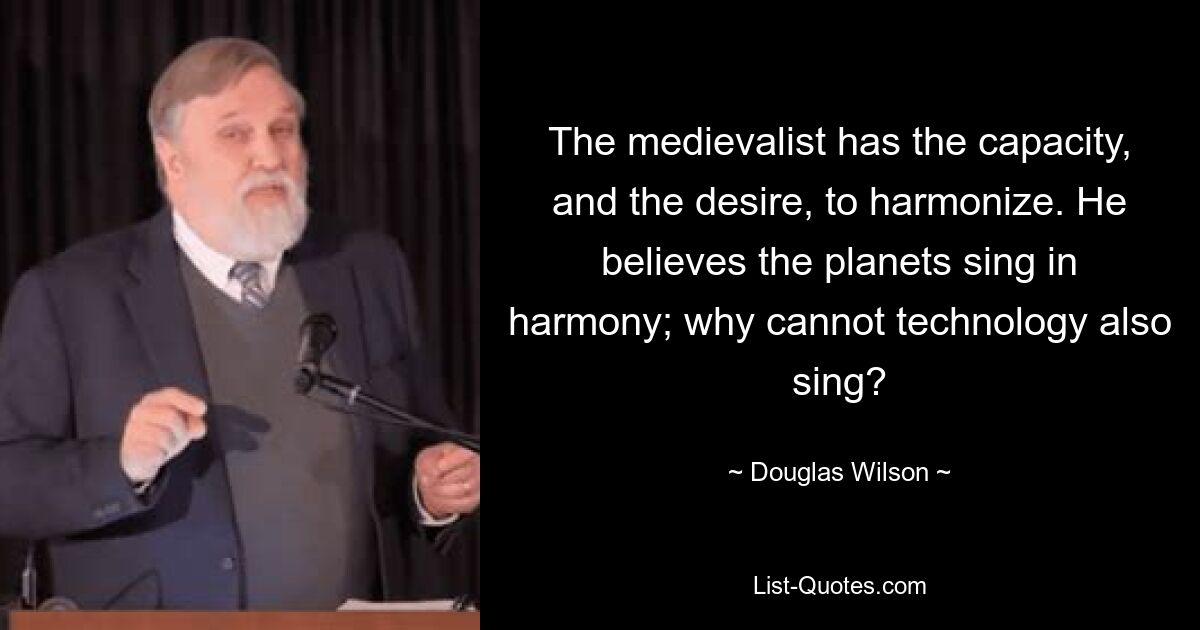 The medievalist has the capacity, and the desire, to harmonize. He believes the planets sing in harmony; why cannot technology also sing? — © Douglas Wilson