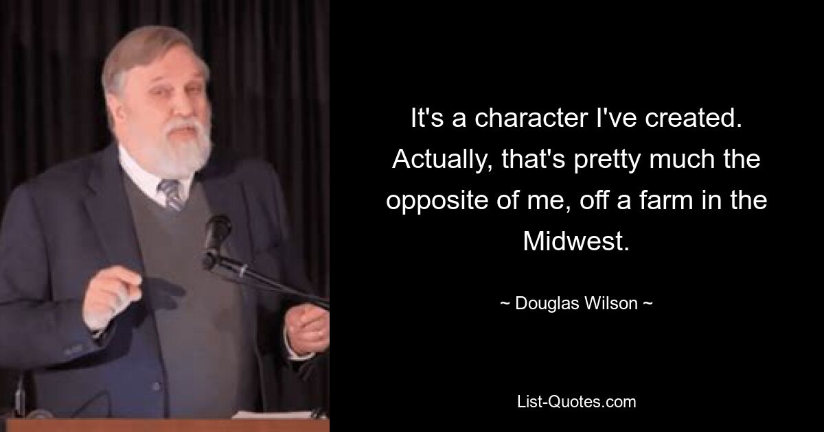 It's a character I've created. Actually, that's pretty much the opposite of me, off a farm in the Midwest. — © Douglas Wilson