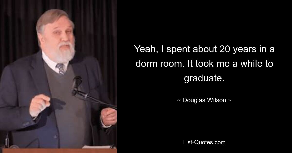 Yeah, I spent about 20 years in a dorm room. It took me a while to graduate. — © Douglas Wilson