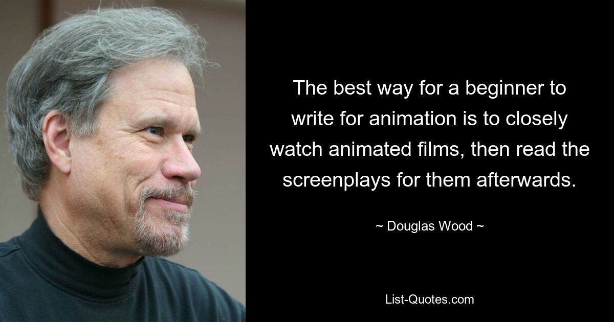 The best way for a beginner to write for animation is to closely watch animated films, then read the screenplays for them afterwards. — © Douglas Wood