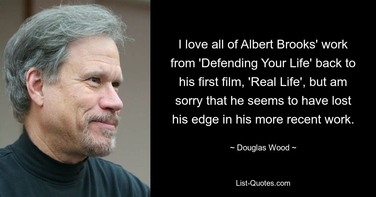 I love all of Albert Brooks' work from 'Defending Your Life' back to his first film, 'Real Life', but am sorry that he seems to have lost his edge in his more recent work. — © Douglas Wood