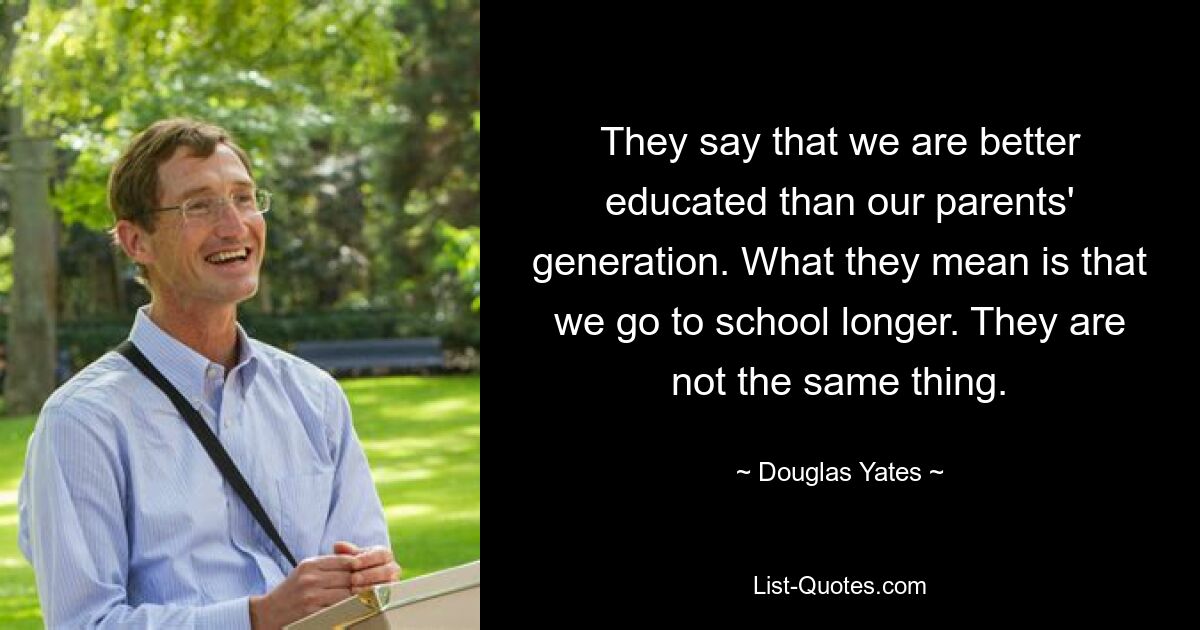 They say that we are better educated than our parents' generation. What they mean is that we go to school longer. They are not the same thing. — © Douglas Yates