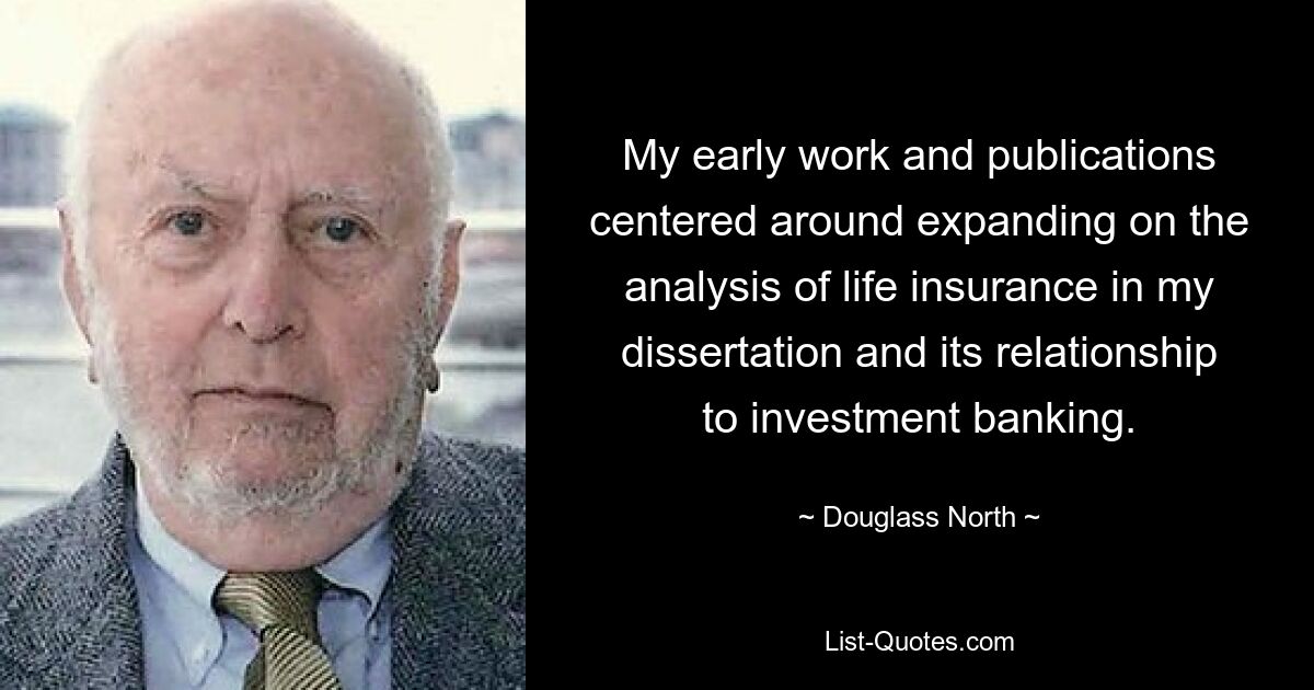 My early work and publications centered around expanding on the analysis of life insurance in my dissertation and its relationship to investment banking. — © Douglass North