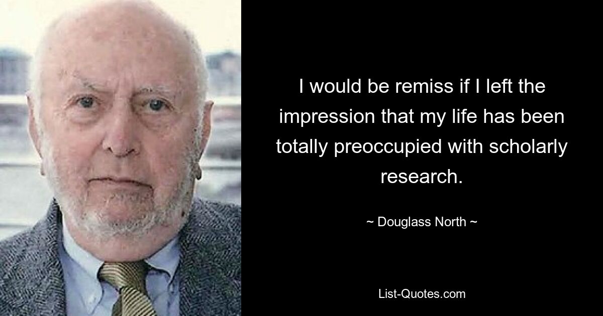 I would be remiss if I left the impression that my life has been totally preoccupied with scholarly research. — © Douglass North