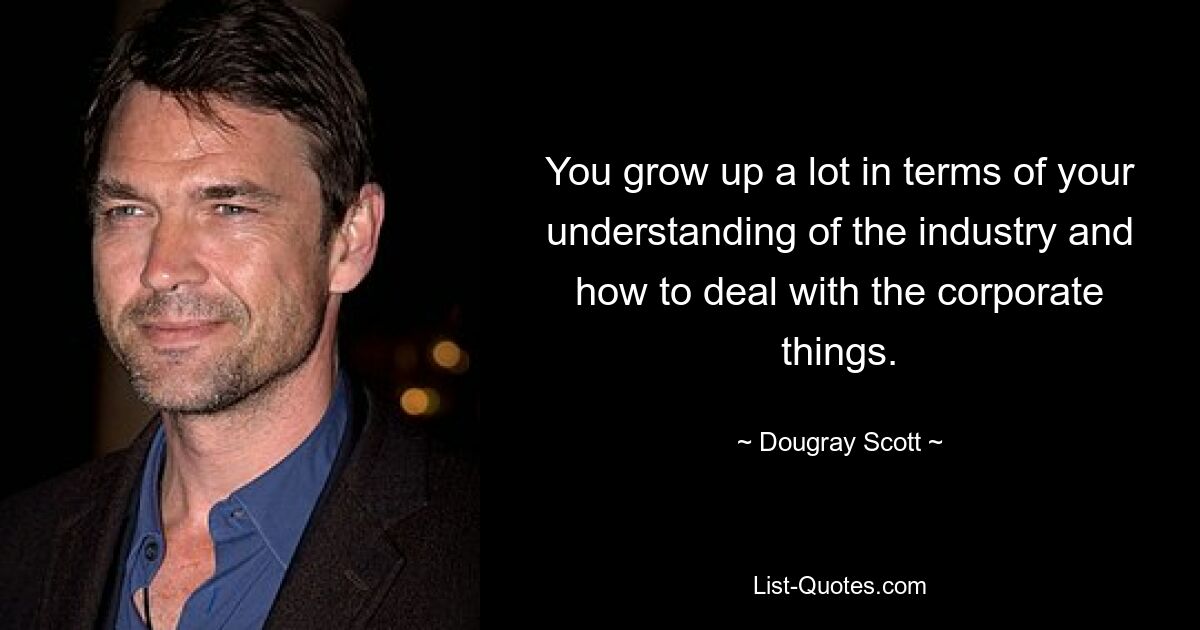 You grow up a lot in terms of your understanding of the industry and how to deal with the corporate things. — © Dougray Scott