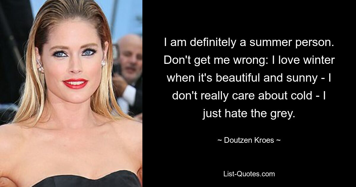 I am definitely a summer person. Don't get me wrong: I love winter when it's beautiful and sunny - I don't really care about cold - I just hate the grey. — © Doutzen Kroes