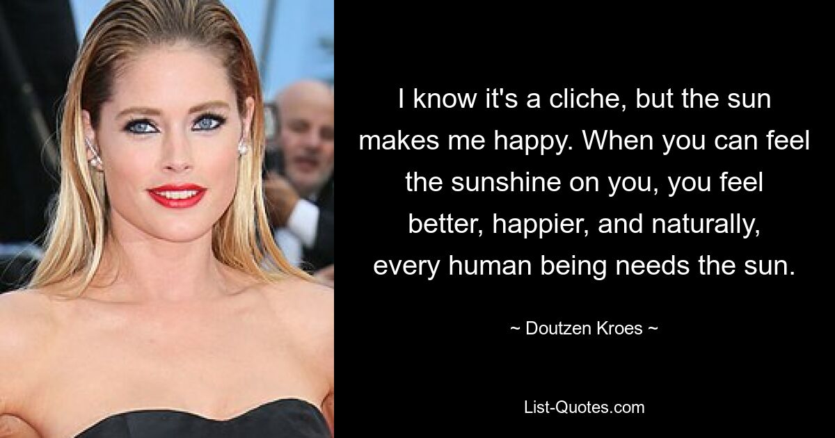 I know it's a cliche, but the sun makes me happy. When you can feel the sunshine on you, you feel better, happier, and naturally, every human being needs the sun. — © Doutzen Kroes