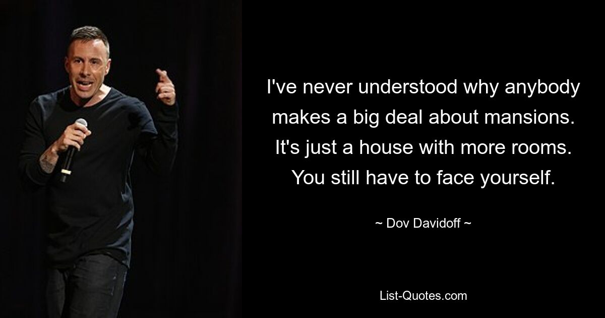 I've never understood why anybody makes a big deal about mansions. It's just a house with more rooms. You still have to face yourself. — © Dov Davidoff