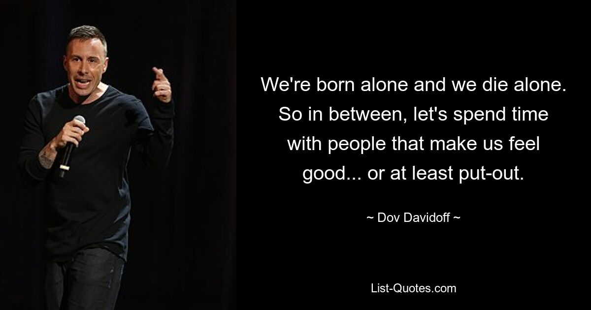 We're born alone and we die alone. So in between, let's spend time with people that make us feel good... or at least put-out. — © Dov Davidoff