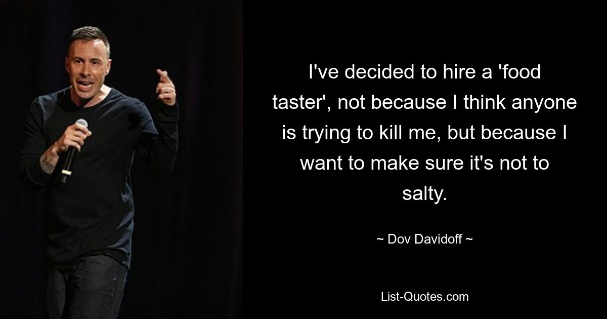 I've decided to hire a 'food taster', not because I think anyone is trying to kill me, but because I want to make sure it's not to salty. — © Dov Davidoff