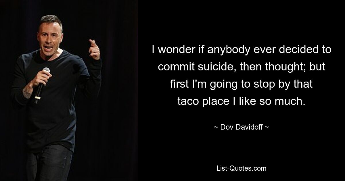 I wonder if anybody ever decided to commit suicide, then thought; but first I'm going to stop by that taco place I like so much. — © Dov Davidoff