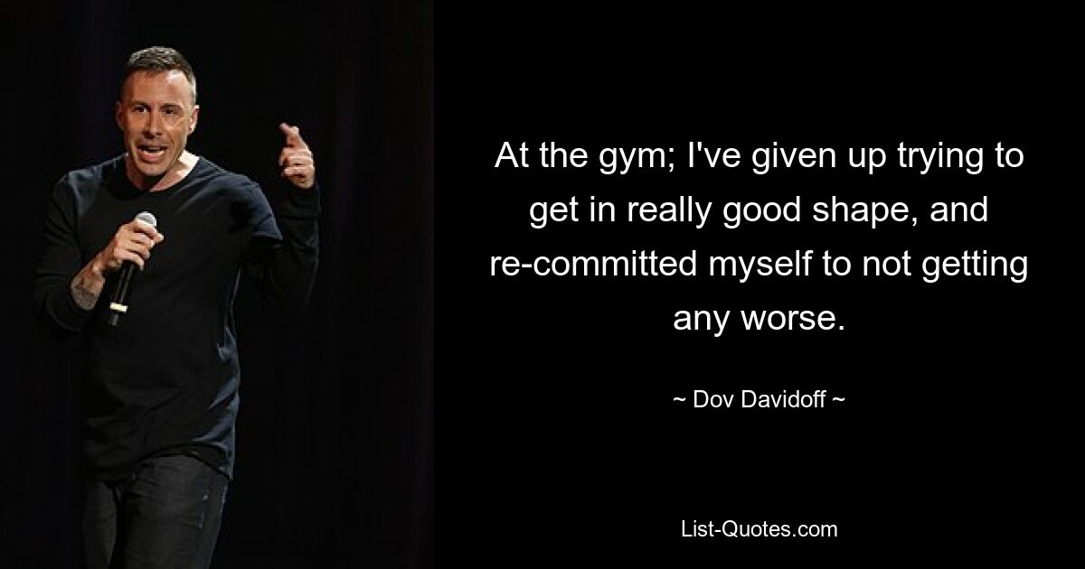 At the gym; I've given up trying to get in really good shape, and re-committed myself to not getting any worse. — © Dov Davidoff