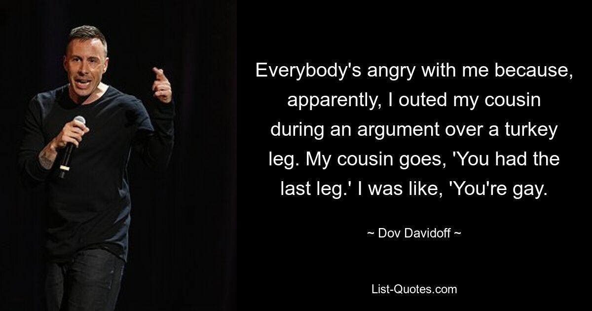 Everybody's angry with me because, apparently, I outed my cousin during an argument over a turkey leg. My cousin goes, 'You had the last leg.' I was like, 'You're gay. — © Dov Davidoff