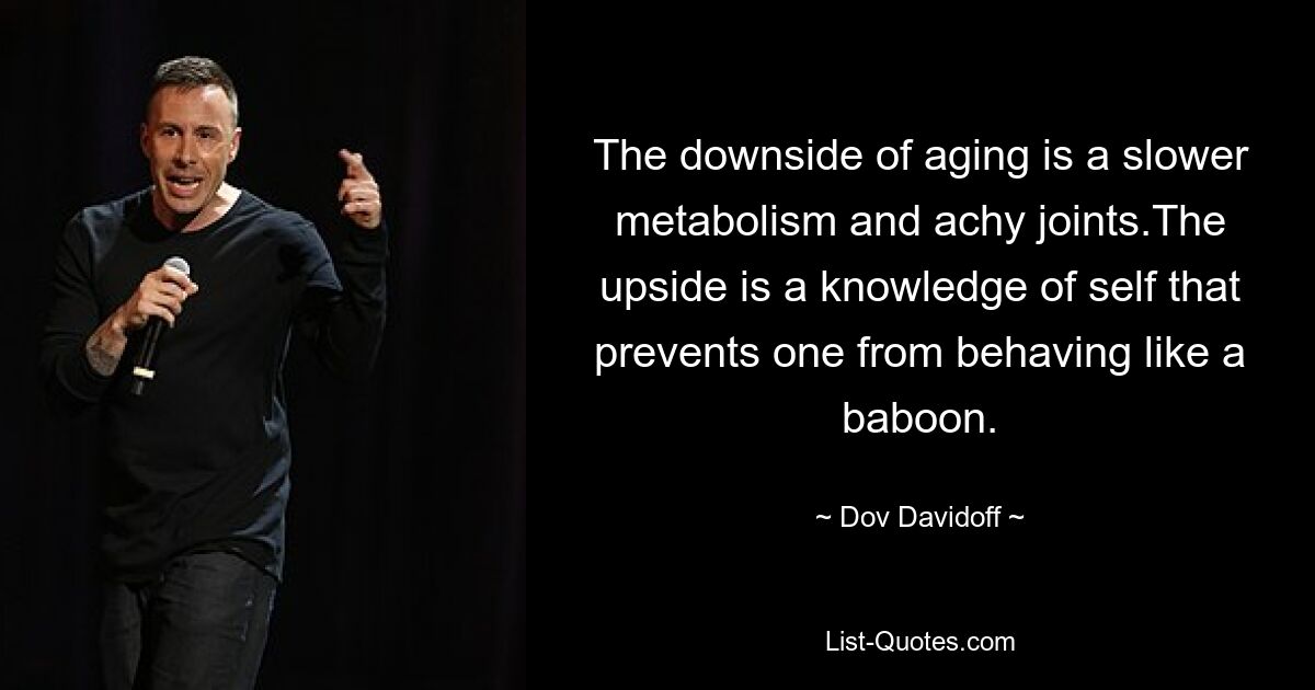 The downside of aging is a slower metabolism and achy joints.The upside is a knowledge of self that prevents one from behaving like a baboon. — © Dov Davidoff