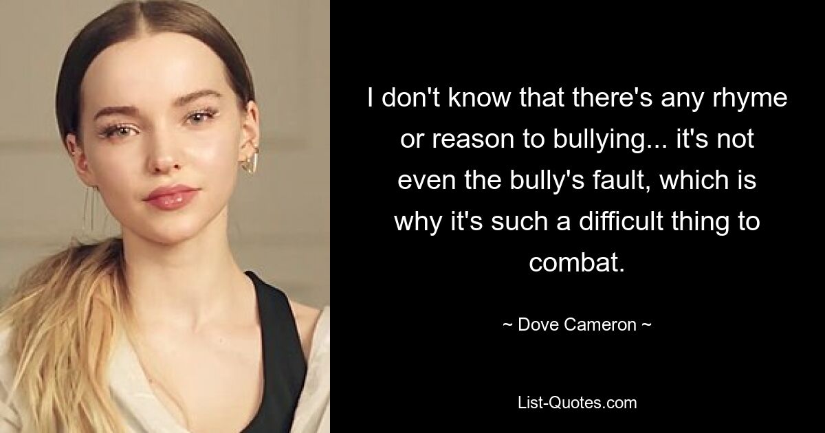 I don't know that there's any rhyme or reason to bullying... it's not even the bully's fault, which is why it's such a difficult thing to combat. — © Dove Cameron